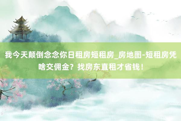 我今天颠倒念念你日租房短租房_房地图-短租房凭啥交佣金?找房东直租才省钱!