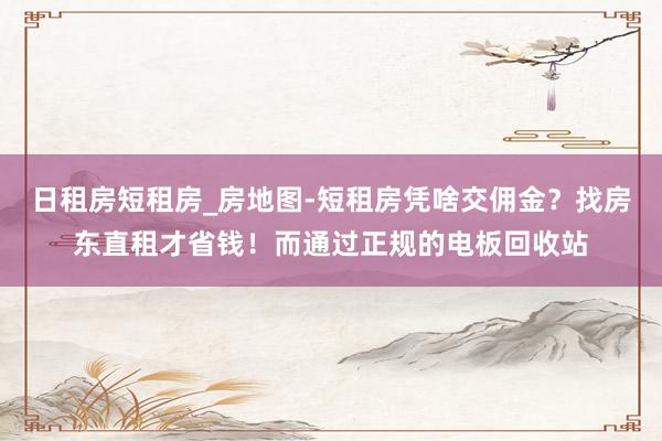 日租房短租房_房地图-短租房凭啥交佣金？找房东直租才省钱！而通过正规的电板回收站